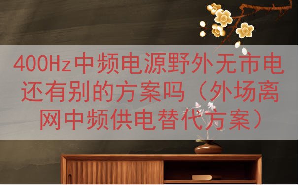 400Hz中频电源野外无市电还有别的方案吗（外场离网中频供电替代方案）